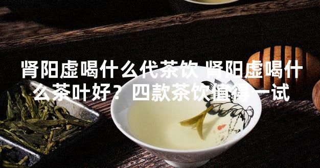 肾阳虚喝什么代茶饮 肾阳虚喝什么茶叶好？四款茶饮值得一试